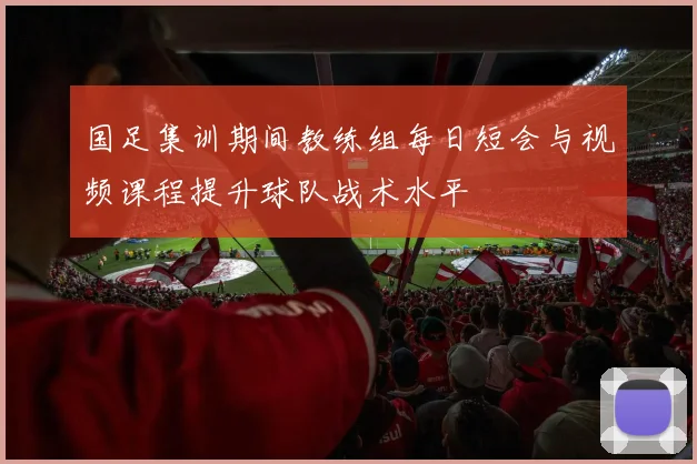 国足集训期间教练组每日短会与视频课程提升球队战术水平