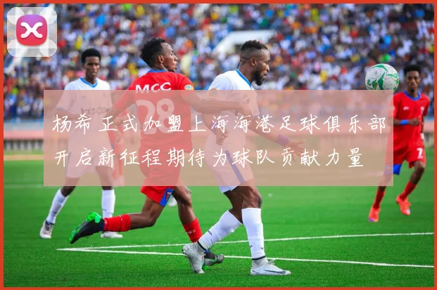杨希正式加盟上海海港足球俱乐部开启新征程期待为球队贡献力量