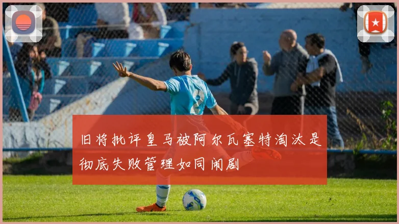 旧将批评皇马被阿尔瓦塞特淘汰是彻底失败管理如同闹剧