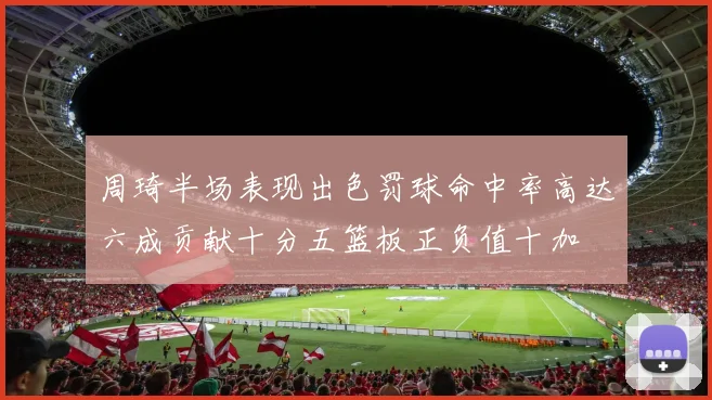 周琦半场表现出色罚球命中率高达六成贡献十分五篮板正负值十加
