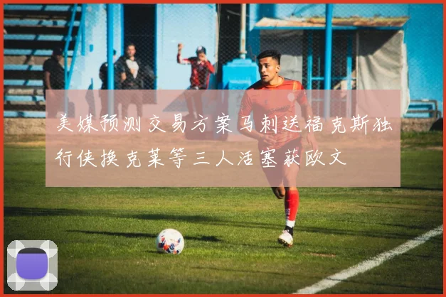 美媒预测交易方案马刺送福克斯独行侠换克莱等三人活塞获欧文