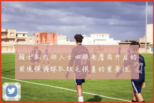 骑士队内部人士回顾老詹离开后的困境强调球队缺乏根基的重要性