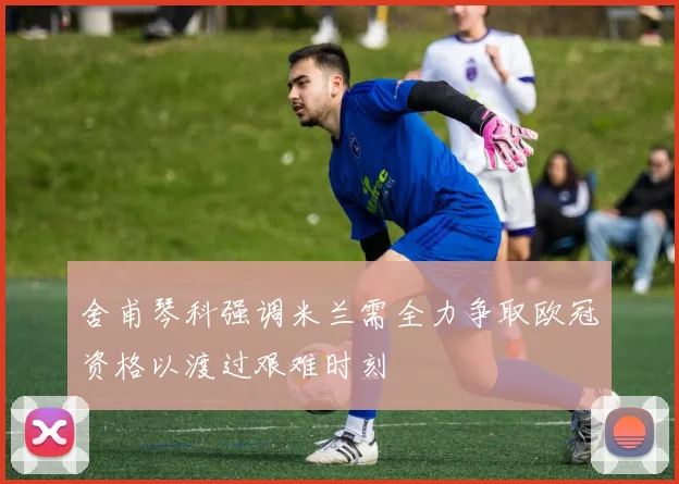 舍甫琴科强调米兰需全力争取欧冠资格以渡过艰难时刻