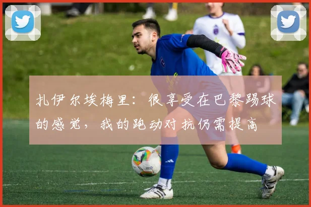 扎伊尔埃梅里：很享受在巴黎踢球的感觉，我的跑动对抗仍需提高