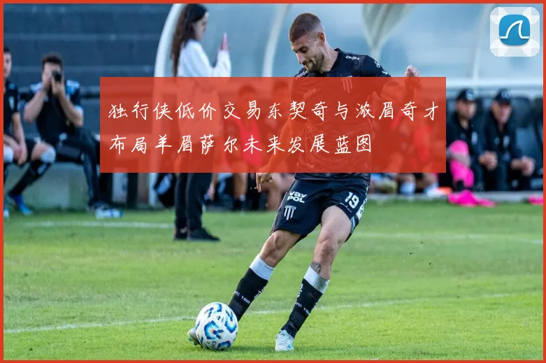 独行侠低价交易东契奇与浓眉奇才布局羊眉萨尔未来发展蓝图