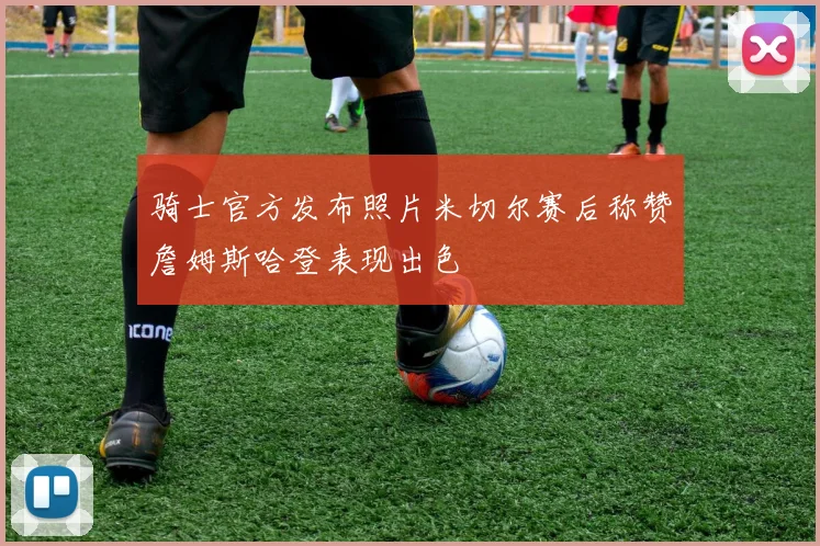 骑士官方发布照片米切尔赛后称赞詹姆斯哈登表现出色