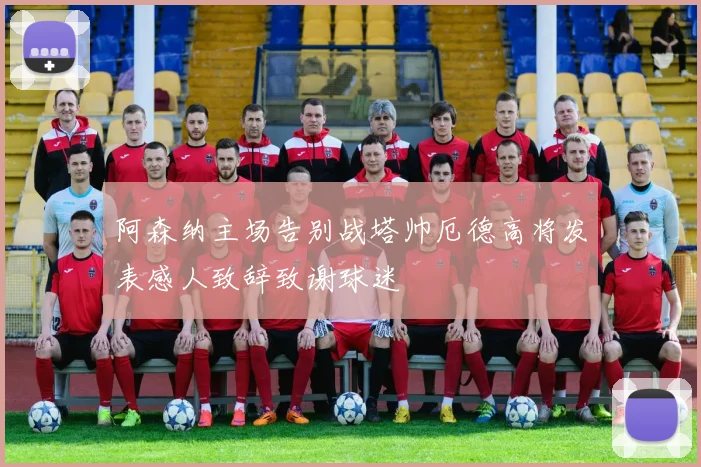 阿森纳主场告别战塔帅厄德高将发表感人致辞致谢球迷