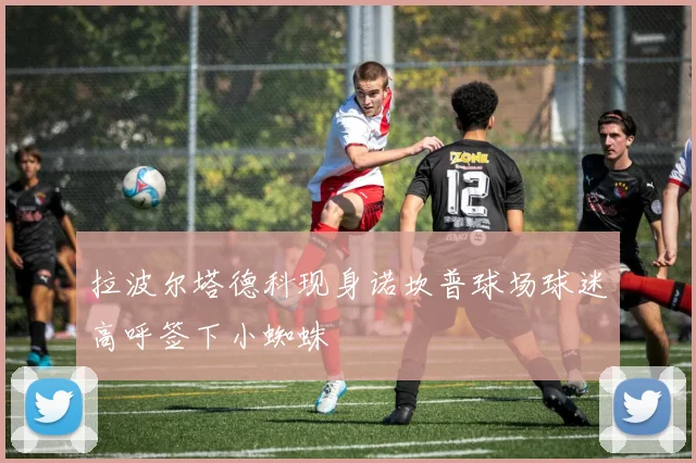 拉波尔塔德科现身诺坎普球场球迷高呼签下小蜘蛛