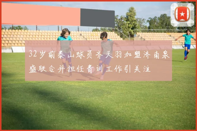 32岁前泰山球员齐天羽加盟济南泉盛联合并担任青训工作引关注