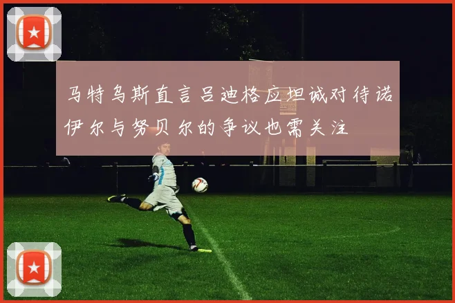 马特乌斯直言吕迪格应坦诚对待诺伊尔与努贝尔的争议也需关注