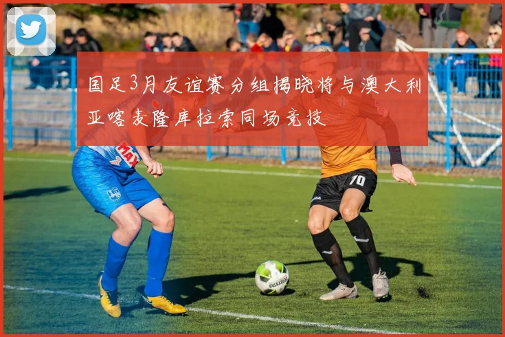 国足3月友谊赛分组揭晓将与澳大利亚喀麦隆库拉索同场竞技
