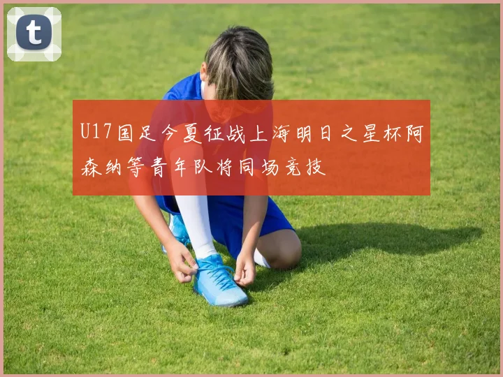 U17国足今夏征战上海明日之星杯阿森纳等青年队将同场竞技