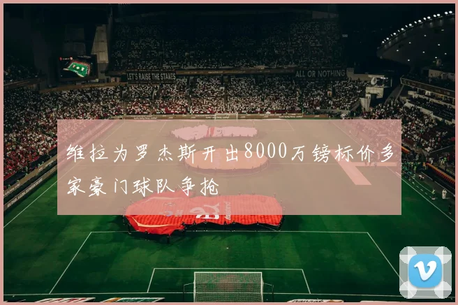 维拉为罗杰斯开出8000万镑标价多家豪门球队争抢