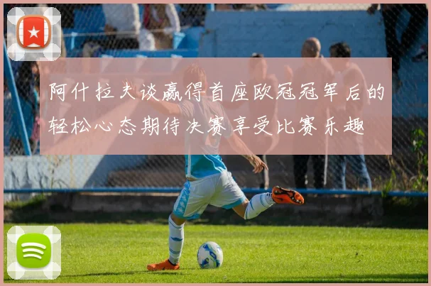 阿什拉夫谈赢得首座欧冠冠军后的轻松心态期待决赛享受比赛乐趣