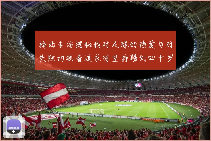 梅西专访揭秘我对足球的热爱与对失败的执着追求将坚持踢到四十岁